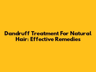 Dandruff Treatment For Natural Hair: Effective Remedies