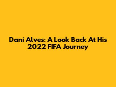 Dani Alves: A Look Back At His 2022 FIFA Journey