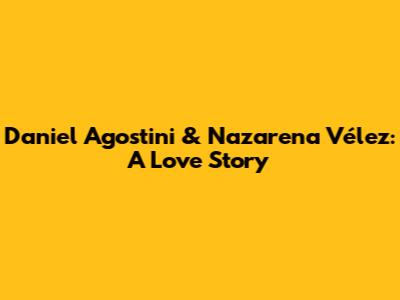 Daniel Agostini & Nazarena Vélez: A Love Story