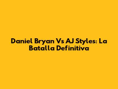 Daniel Bryan Vs AJ Styles: La Batalla Definitiva