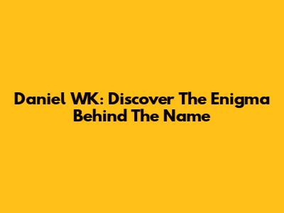 Daniel WK: Discover The Enigma Behind The Name