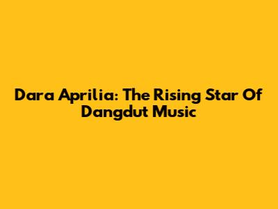 Dara Aprilia: The Rising Star Of Dangdut Music