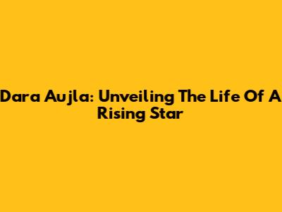 Dara Aujla: Unveiling The Life Of A Rising Star