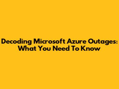Decoding Microsoft Azure Outages: What You Need To Know