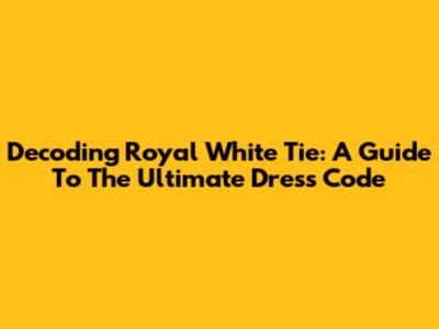 Decoding Royal White Tie: A Guide To The Ultimate Dress Code