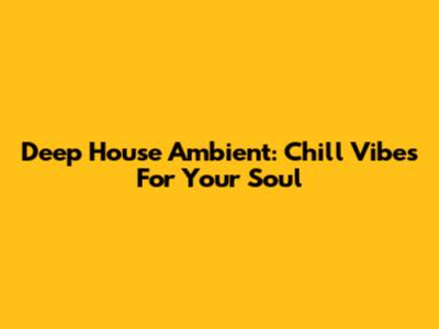 Deep House Ambient: Chill Vibes For Your Soul