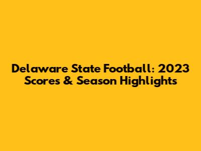 Delaware State Football: 2023 Scores & Season Highlights