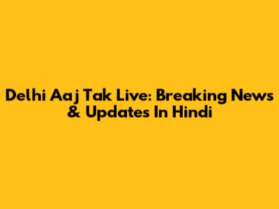 Delhi Aaj Tak Live: Breaking News & Updates In Hindi