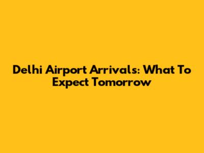 Delhi Airport Arrivals: What To Expect Tomorrow