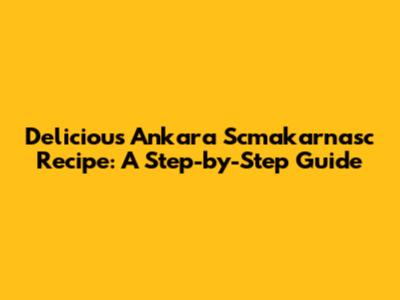 Delicious Ankara Scmakarnasc Recipe: A Step-by-Step Guide