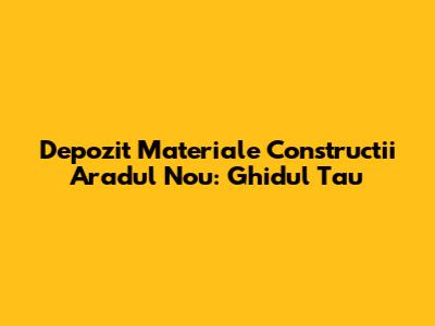 Depozit Materiale Constructii Aradul Nou: Ghidul Tau
