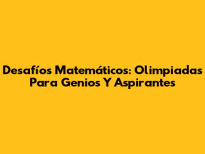Desafíos Matemáticos: Olimpiadas Para Genios Y Aspirantes