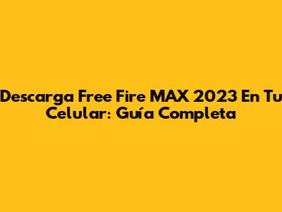 Descarga Free Fire MAX 2023 En Tu Celular: Guía Completa