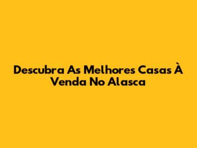 Descubra As Melhores Casas À Venda No Alasca
