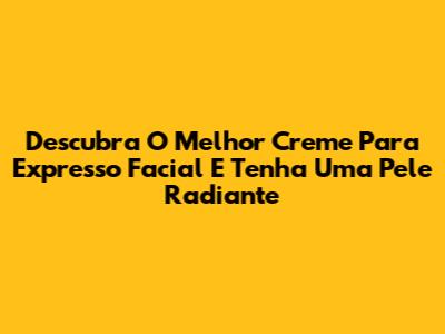 Descubra O Melhor Creme Para Expresso Facial E Tenha Uma Pele Radiante