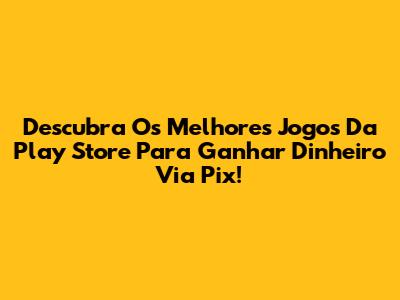 Descubra Os Melhores Jogos Da Play Store Para Ganhar Dinheiro Via Pix!