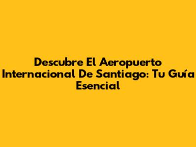 Descubre El Aeropuerto Internacional De Santiago: Tu Guía Esencial