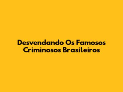 Desvendando Os Famosos Criminosos Brasileiros