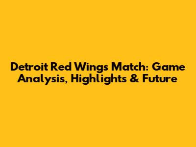 Detroit Red Wings Match: Game Analysis, Highlights & Future
