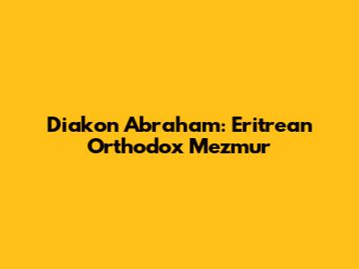 Diakon Abraham: Eritrean Orthodox Mezmur