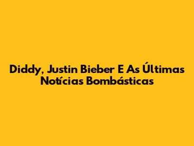 Diddy, Justin Bieber E As Últimas Notícias Bombásticas