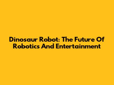 Dinosaur Robot: The Future Of Robotics And Entertainment