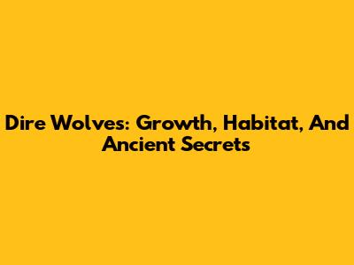 Dire Wolves: Growth, Habitat, And Ancient Secrets