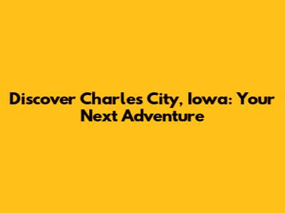 Discover Charles City, Iowa: Your Next Adventure