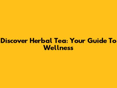 Discover Herbal Tea: Your Guide To Wellness
