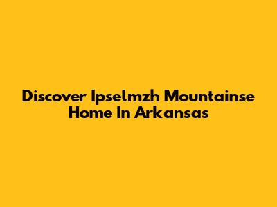 Discover Ipselmzh Mountainse Home In Arkansas