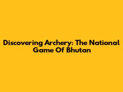 Discovering Archery: The National Game Of Bhutan