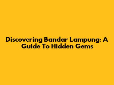 Discovering Bandar Lampung: A Guide To Hidden Gems