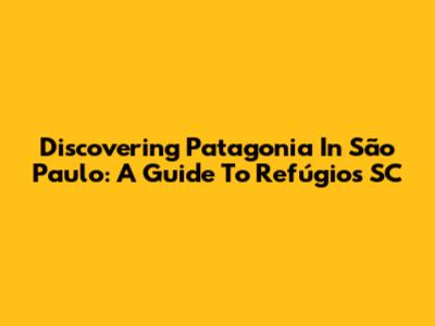 Discovering Patagonia In São Paulo: A Guide To Refúgios SC