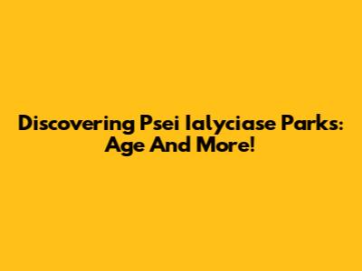 Discovering Psei Ialyciase Parks: Age And More!