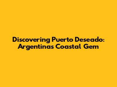 Discovering Puerto Deseado: Argentina's Coastal Gem
