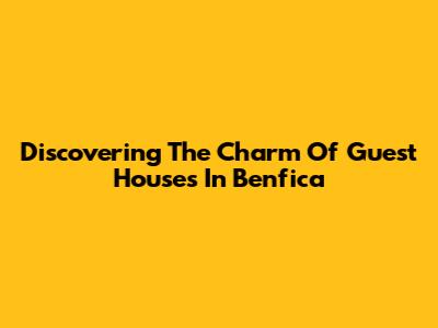 Discovering The Charm Of Guest Houses In Benfica