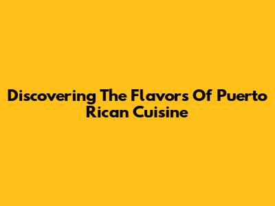 Discovering The Flavors Of Puerto Rican Cuisine