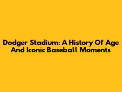 Dodger Stadium: A History Of Age And Iconic Baseball Moments