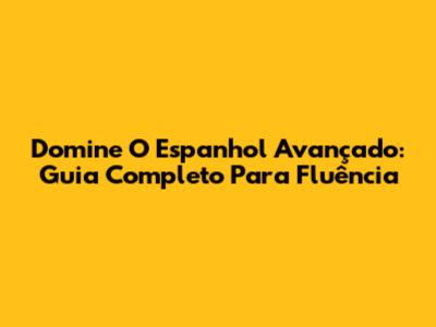 Domine O Espanhol Avançado: Guia Completo Para Fluência
