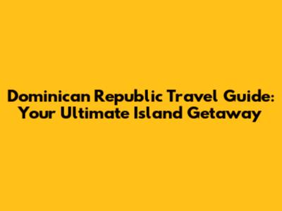 Dominican Republic Travel Guide: Your Ultimate Island Getaway