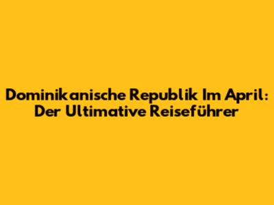 Dominikanische Republik Im April: Der Ultimative Reiseführer