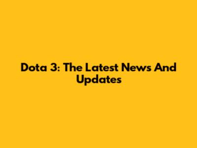 Dota 3: The Latest News And Updates