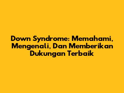 Down Syndrome: Memahami, Mengenali, Dan Memberikan Dukungan Terbaik