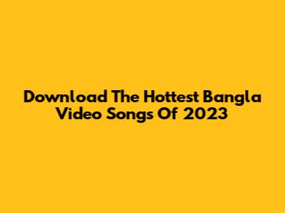 Download The Hottest Bangla Video Songs Of 2023
