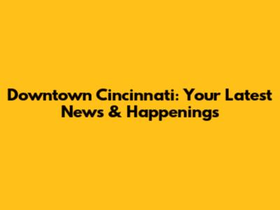 Downtown Cincinnati: Your Latest News & Happenings