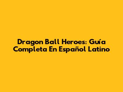 Dragon Ball Heroes: Guía Completa En Español Latino