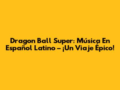 Dragon Ball Super: Música En Español Latino – ¡Un Viaje Épico!