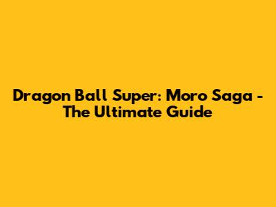 Dragon Ball Super: Moro Saga - The Ultimate Guide