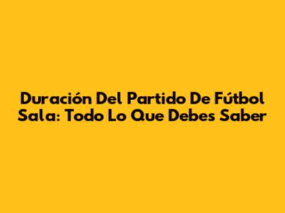 Duración Del Partido De Fútbol Sala: Todo Lo Que Debes Saber