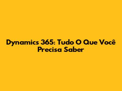 Dynamics 365: Tudo O Que Você Precisa Saber